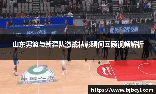 山东男篮与新疆队激战精彩瞬间回顾视频解析